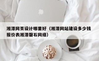 柳州湘潭网页设计哪里好（湘潭网站建设多少钱 报价表湘潭磐石网络）