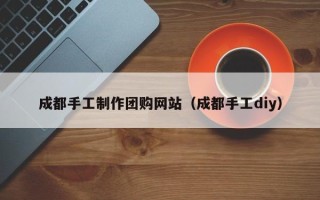 柳州成都手工制作团购网站（成都手工diy）