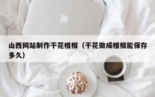 柳州山西网站制作干花相框（干花做成相框能保存多久）